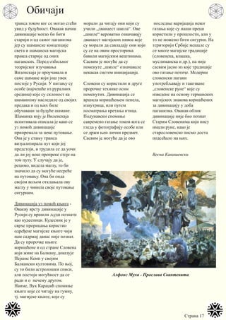 Страна 17
транса током ког се могао стећи
увид у будућност. Овакав начин
дивинације могао би бити
старији и од самог паганизма
јер су шаманске концепције
света и шаманска магијска
пракса старије од оних
паганских. Поред озбиљног
теоријског изучавања
Виленскаја је проучавала и
саме шамане који још увек
постоје у Русији. У питању су
особе (најчешће из руралних
средина) које су склоност ка
шаманизму наследиле од својих
предака и од њих биле
обучавани за будуће шамане.
Шаманка коју је Виленскаја
испитивала описала је како се
уз помоћ дивинације
припремала за неко путовање.
Она је у стању транса
визуализирала пут који јој
предстоји, и трудила се да уочи
да ли јој неке препреке стоје на
том путу. У случају да је,
рецимо, видела маглу, то би
значило да су могуће несреће
на путовању. Она би онда
својом вољом отклањала ову
маглу у чинила своје путовање
сигурним.
Дивинација уз помоћ књига -
Овакву врсту дивинације у
Русији су вршили људи познати
као кудесници. Кудесник је у
сврхе прорицања користио
одређене магијске књиге чији
нам садржај данас није познат.
Да су пророчке књиге
коришћене и од стране Словена
који живе на Балкану, доказује
Пејшнс Кемп у својим
Балкански култовима. По њој,
су то били астролошки списи,
али постоји могућност да се
ради и о нечему другом.
Наиме, Вук Караџић спомиње
књиге које се читају на гумну,
тј. магијске књиге, које су
морали да читају они који су
учили „дванаест школа“. Ове
„школе“ вероватно означавају
дванаест магијских нивоа које
су морали да савладају они који
су се на овим просторима
бавили магијским вештинама.
Сасвим је могуће да су
поменуте „школе“ означавале
некакав систем иницијација.
Словени су користили и друге
пророчке технике осим
поменутих. Дивинација се
вршила коришћењем пепела,
изнутрица, или путем
посматрања кретања птица.
Подунавски спомиње
савремено гатање током кога се
гледа у фотографију особе или
се држи њен лични предмет.
Сасвим је могуће да је ово
последње варијација неког
гатања које су наши преци
користили у прошлости, али у
то не можемо бити сигурни. На
територији Србије мешале су
се многе магијске традиције
(словенска, влашка,
муслиманска и др.), па није
сасвим јасно из које традиције
ово гатање потиче. Модерни
словенски пагани
употребљавају и такозване
„словенске руне“ које су
изведене на основу германских
магијских знакова коришћених
за дивинацију у доба
паганизма. Овакав облик
дивинације није био познат
Старим Словенима који нису
имали руне, иако је
старословенско писмо доста
подсећало на њих.
Весна Какашевски
Обичаји
Алфонс Муха - Прослава Свантевита
 