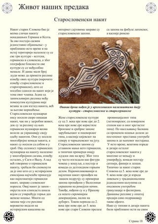 Страна 18
Накит старих Словена био је
веома сличан накиту
некадашњих Германа и Келта.
За ово постоји сасвим
једноставно објашњење - у
приближно исто време и на
истој територији налазиле су се
све три културе - келтска,
германска и словенска, а због
географске блискости ове
културе су се међусобно
мешале. И данас мали број
људи може да примети разлике
између ових култура (нарочито
између старословенске и
старогерманске), што се
посебно односи на накит који је
тема овог чланка. Једна од
занимљивијих разлика међу
поменутим културама није
везана за сам изглед накита, већ
за његово коришћење.
Старословенски мушкарци
нису носили скоро никакав
накит, чак ни у загробни живот,
док су за разлику од њих
германски мушкарци веома
волели да украшавају своју
одећу накитом. Они су носили
многобројне комаде накита, а
накит су носили са собом и у
гроб. Ову склоност германских
мушкараца ка накиту налазимо
у многобројним сагама, између
осталих, у Саги о Њалу. А кад
већ говоримо о германском
накиту, требали би споменути
да је оно што се у историјским
емисијама најчешће приказује
као најпознатији германски
накит, заправо словенског
порекла. Овај накит је запон -
округла или елипсаста шнала
којом се учвршћује горњи део
женске ношње. Многи од
запона чије сте реплике
вероватно видели на
историјским каналима на
интернет сајтовима заправо су
старословенски запони.
Жене старословенске културе
су од 3. века пре нове ере до 2.
века пре нове ере користиле
бронзане и сребрне запоне
зарубињецког и пшеворског
типа, а касније кијевског на
северу и чарњаховског на југу.
Старословенски запони су
углавном мањи него германски,
а типични примерци имају
људски лик на врху. Због тога
су често изгледали као фигура
човека у кошуљи, а постоје и
комади са делтоидном горњим
делом. Најкомпликованији и
најлепши накит пронађен на
нашем подручју су примерци
запона пронађени у Валесници
украшени на ромејски начин.
Такође, нађени су и у Прахову
са нешто скромнијим
декорацијама, налик на
дуборез. Током периода од 2.
века пре нове ере до 5. века
нове ере стари Словени прелазе
са запона на фибуле латенског,
а касније римско
провинцијалног типа
(легионарског, са повијеном
стопом као и оног крстастог
типа). По насељавању Балкана
са променом ношњи долази до
постепеног престанка употребе
запона и до њиховог нестајања.
У исто време, вештина израде
и дизајн осталог
старословенског накита у
многоме се мењају и
унапређују, комади постају
ситнији, финији и лепши.
Типично за накит старих
Словена од 5. века нове ере до
9. века нове ере је израда
ливењем у традиционалним
једноделним калупима са
опсежном употребом
гранулације и филиграна.
Данашње реплике у општој
продаји само подражавају
такве ефекте.
Иако су типови и дизајн накита
били приближно исти на свим
Живот наших предака
Старословенски накит
Овакав брош нађен је у археолошким налазиштима двеју
култура - старословеснке и старогерманске
 