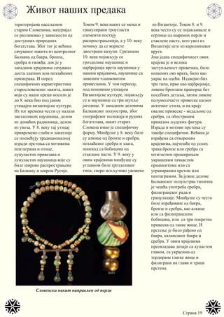 Страна 19
територијама насељеним
старим Словенима, материјал
се разликовао у зависности од
доступних природних
богатстава. Због тог је већина
сачуваног накита из централног
Балкана од бакра, бронзе,
сребра и гвожђа, док је у
западним крајевима сачувано
доста златних или позлаћених
примерака. И поред
специфичних карактеристика
старословенског накита, накит
који су наши преци носили је
до 8. века био под јаким
утицајем византијске културе.
Из тог времена чести су налази
звездоликих наушница, делом
из домаћих радионица, делом
из увоза. У 8. веку тај утицај
привремено слаби и занатлије
се посвећују традиционалној
изради прстења са мотивима
пентаграма и птице,
лунуластих привезака и
лунуластих наушница које су
биле широко распрострањене
на Балкану и широм Русије.
Током 9. века накит се мења и
гранулирани троугласти
елементи постају
распрострањенији, а у 10. веку
почињу да се користе
двострани калупи. Средином
10. века појављују се
гроздолике наушнице и
најбројнија врста наушница у
нашим крајевима, наушнице са
ливеним чланковитим
привесцима. У том периоду,
под поновним утицајем
Византијске културе, појављују
се и наушнице са три шупље
јагодице. У западним деловима
Балканског полуострва, због
географског положаја и рудних
богатстава, накит старих
Словена имао је специфичну
форму. Минђуше у 8. веку биле
су алкице од бронзе и сребра,
позлаћеног сребра и злата,
понекад са бобицама од
стаклене пасте. У 9. веку у
овим крајевима минђуше су
углавном биле гроздоликог
типа, скоро искључиво увожене
из Византије. Током 8. и 9.
века често су се појављивале и
огрлице од шарених перли и
стаклене пасте, што увоз из
Византије што из каролиншког
круга.
Још једна специфичност ових
крајева је и велика
заступљеност привезака, било
ношених око врата, било као
украс на одећи. Издвојио бих
три типа, прво као најбројније,
ливене бронзане прапорце без
посебних детаља, затим ливене
полумесечасте привеске касног
античког стила, и на крају
овалне привеске - медаљоне од
сребра, са обостраним
приказом људских фигура.
Израда и мотиви прстења су
такође специфични. Већина је
израђена са отвореним
крајевима, најчешће од уских
трака бронзе или сребра са
штитастим проширењем
украшеним тачкастим
орнаментима или са
угравираним крстом или
пентаграмом. За јужне делове
Балканског полуострва типична
је чешћа употреба сребра,
филигранског рада и
гранулације. Минђуше су често
биле израђиване од бакра,
бронзе и сребра, као алкице
или са филигранским
бобицама, или са три покретна
привеска од танке жице. И
прстење је било рађено од
бакра, калаисаног бакра и
сребра. У овим крајевима
преовладава дизајн са купастом
главом, са украсима од
тордиране глатке жице и
филиграна на глави и траци
прстена.
Живот наших предака
Словенски накит направљен од перли
 