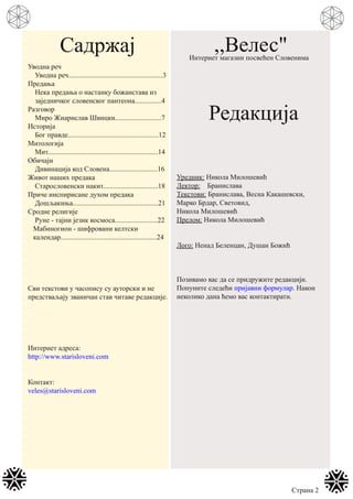 Садржај
Уводна реч
Уводна реч.....................................................3
Предања
Нека предања о настанку божанстава из
заједничког словенског пантеона...............4
Разговор
Миро Жиарислав Швицки..........................7
Историја
Бог правде...................................................12
Митологија
Мит..............................................................14
Обичаји
Дивинација код Словена...........................16
Живот наших предака
Старословенски накит...............................18
Приче инспирисане духом предака
Дошљакиња................................................21
Сродне религије
Руне - тајни језик космоса........................22
Мабиногион - шифровани келтски
календар......................................................24
Сви текстови у часопису су ауторски и не
предстваљају званичан став читаве редакције.
Интернет адреса:
http://www.starisloveni.com
Контакт:
veles@starisloveni.com
,,Велес"Интернет магазин посвећен Словенима
Редакција
Уредник: Никола Милошевић
Лектор: Бранислава
Текстови: Бранислава, Весна Какашевски,
Марко Брдар, Световид,
Никола Милошевић
Прелом: Никола Милошевић
Лого: Ненад Беленцан, Душан Божић
Позивамо вас да се придружите редакцији.
Попуните следећи пријавни формулар. Након
неколико дана ћемо вас контактирати.
Страна 2
 