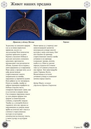 Страна 20
За разлику од западних крајева
где су се више користили
привесци, на југу су
заступљеније биле комплетне
огрлице прављене од рано
бојених стаклених бобица и
шупљих металних елемената
срцоликог, вретенастог,
крушколиког или јагодичастог
облика. Једнако честа појава у
овим крајевима су и наруквице.
Иако данас у продаји могу да се
нађу разни комади
старословенског накита
направљени од гвожђа,
наруквице су вероватно једине
биле рађене од тог материјала.
Осим од гвожђа, такође су
нађени примерци израђени од
бобица стаклене пасте,
отворених бронзаних трака, као
и од плетене и увијане жице.
Све отворене наруквице имале
су или увијене крајеве или
крајеве са животињским
главама, а најчешће змијске.
Такође су у употреби били и
торквеси, што нас заједно са
наруквицама од увијене жице
враћа на почетак овог текста и
сличност старословенске
културе са културама
споменутим на почетку текста,
у овом случају са културом
Келта.
Наши преци су у периоду свог
цивилизацијског развитка
интегрисали утицаје многих
култура у своју сопствену. Оно
што видимо на примеру
старословенског накита такође
уочавамо и на примеру
словенског оружја, оклопа,
одеће и сл. Како су околни
народи утицали на Словене
тако су и Словени утицали на
ове народе. Зато проучавајући
накит Германа, Келта,
Византинаца и осталих
уочавамо утицај и словенског
начина израде накита.
Брдар Марко, оснивач
удружења Бранич Гавранова
Живот наших предака
Привезак у облику Месеца Торквес
 