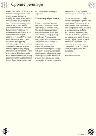 Страна 23
Поред тога што Руне могу да се
користе у магијске сврхе оне
представљају и средство
помоћу ког човек може доћи до
самоспознаје. Медитирајући
над Рунама индивидуа може
сазнати доста тога о себи,
својим врлинама али и манама.
Руне помажу човеку да се
суочи са самим собом, и да се
ослободи неких својих
слабости. Уз помоћ Руна човек
може да реши и многе своје
проблеме. Кроз рунску
медитацију, рецимо, он може да
локализује проблем, открије
његово порекло и пронађе у
себи снагу за суочавање с оним
што га мучи. Проблем такође
може да реши користећи Руне у
различитом облику (талисмани
и сл.). Како год окренемо, рад
са Рунама може бити врло
користан.
Руне у свету и Руне код нас
Може се слободно рећи да су
последњих неколико година
Руне постале светски тренд.
Ове симболе користе како
окултисти тако и људи који
само желе да завире у своју
будућност. Руне су веома
популарне међу припадницима
такозваног Wicca покрета, а
користе их и они који
припадају германском
неопаганском покрету Асатру-
у. У свету су, иначе, написане
бројне књиге о Рунама, а поред
тога одржавају се и различити
рунски курсеви. Да ни ми не
заостајемо за светом показује и
чињеница да се и у Србији
одржава један овакав курс Руна.
Рекли смо на почетку да је
значење речи Руна тајна из чега
следи да су Руне ништа друго
до космичке тајне - скривене
силе и скривена знања. На нама
је да одлучимо да ли ћемо
покушати да дођемо до ових
знања и да ли ћемо упознати
ове тајанствене силе. Космос
говори својим тајним језиком,
он шапуће (raunen би тако
могло да се преведе и као
„говорити Рунама“). Наше је
само да ослушкујемо ово
шапутање...
Весна Какашевски
Сродне религије
 