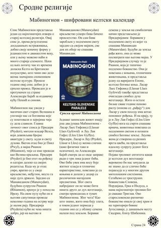Страна 24
Спис Мабиногион представља
један од најпознатијих извора о
старој келтској религији. Овај
спис је, према резултатима
досадашњих истраживања,
добио своју коначну форму у
једанаестом и дванаестом веку,
али у њему можемо наћи и
много старије елементе. Неки
од њих потичу чак из времена
доласка Келта на Британско
полуострво, што чини ово дело
веома значајним спомеником
келтске културе. Прошле
године овај спис добио је и
српски превод. Преведен је и
протумачен од стране
Александре Бајић за издавачку
кућу Пешић и синови.
Мабиногион нас уводи у
магични свет старих Велшана и
упознаје нас са боговима које
су поштовали и херојима чија
су дела славили. Главна
личност овог списа је Придери
(Pryderi), митски владар Велса,
који доживљава бројне
авантуре у свету људи и свету
духова. Његов отац био је Пвил
(Pwyl), а мајка Рианон
(Rhiannon), чије се име преводи
као Велика краљица. Придери
(Pryderi) је био отет на рођењу
и одгајан далеко од својих
родитеља. Када му је отац
умро, вратио се у своје
краљевство, међутим, место га
није дуго држало. Заједно са
Манавиданом (Manawydan),
будућим супругом Рианон
(Rhiannon), кренуо је у поход на
Ирску. На свом путу кући он и
његови сапутници проводе
неколико година на острву које
је налик рају. Придерија
(Pryderia) кући не чека ништа
добро, јер на његово и
Манавиданово (Manawydan)
краљевство ускоро бива бачено
проклетство. Он сам бива
заробљен у подземном свету
заједно са својом мајком, све
док их обоје не спашава
Манавидан.
Једнако занимљив живот имају
још два јунака Мабиногиона -
Ласар Лаес Гифевид (Llassar
Llaes Gyfewid) и Леу Лав
Гифес (Lleu Llaw Gyffes).
Придери, Ласар и Леу (Pryderi,
Llasar и Lleu) су веома слични
(како физички тако и
психички), па Александра
Бајић сматра да се овде заправо
ради о три лика једног бића.
Ово биће увек има косу боје
житног класја и хтоничне
карактеристике, повезано је са
коњима и долази у додир са
различитим магијским
предметима. Због свега
набројаног он не може бити
ништа друго до дух вегетације,
сматра преводилац и тумач
Мабиногиона. Због чега? Као
што знамо, жито има боју злата,
а током једног периода у
години оно се у облику семена
налази под земљом. Боравак
семена у земљи на симболички
начин представљено је
Придеријевим боравком у
подземном свету из којег га
спашава Манавидан
(Manawidan). Будући да земља
рађа жито, она се може
посматрати као његова мајка. У
Придеријевом случају то је
Рианон, која је типично
подземно божанство. Она је
повезана с коњима, хтоничним
животињама, и представља
једну од варијанти Епоне,
келтске богиње коња. Ласар
Лаес Гифевид (Llassar Llaes
Gyfewid) такође представља
очигледан симбол духа
вегетације. Жито и остале
биљке сваке године поново
расту (изнова се „рађају“) док
Ласар у свом поседу има котао
поновног рођења. И на крају, ту
је и Леу Лав Гифес (Lleu Llaw
Gyffes) кога од смрти спашава
крмача, животиња повезана са
подземним светом и познати
симбол Богиње земље. Леуова
жена је створена од разних
врста цвећа, па представља
идеалну супругу једног бога
вегетације.
Појава троликог ентитета какав
је келтски дух вегетације
вероватно би нас зачудила да
не знамо да се слично биће
појављује и у многим другом
митолошким системима.
Сетићемо се троструких
божанстава Словена,
Нордијаца, Грка и Индуса, а
нама најпознатији тролики бог
је свакако Триглав. Ово
старословенско ратничко
божанство имало је свој храм и
на територији бивше
Југославије, у данашњем месту
Скадрин, близу Шибеника.
Сродне религије
Мабиногион - шифровани келтски календар
Српски превод Мабиногиона
 