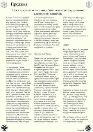 Страна 4
Како би се што боље разумео
пантеон словенских богова,
који није код свих Словена
исти, неопходно је прво бар
делимично размотрити основу
система веровања наших
предака, где је свака природна
манифестација окарактерисана
неким божанством. Основа
свега је да, за разлику од
данашњих, такозваних светских
религија, у старој вери наших
предака постоје три света, Јав –
стварни, материјални свет
живих бића у којем живимо,
Нав – свет невидљивог, свет
подземља, духова и Прав – сила
и закон стварања који држи у
равнотежи Јав и Нав, свет
божанстава и душа часних и
поштених предака.
По митологији, Свебог,
Свевишњи, Бог, Род, или како
год да га називају различити
словенски народи, створио је из
себе Белобога и Црнобога.
Белобог управља светом Јав,
док Црнобог контролише свет
Нав. Ова два лика главног Бога
представљају супротстављене
стране свих појава као што су
дан и ноћ, црно и бело, живот и
смрт, лето и зима итд. Ова два
света у равнотежи држи Прав.
Када бисмо требали да дамо
име вери наших предака, мирне
душе бисмо га могли назвати
Православље, јер је она била
слављење Права, тојест бога
творца и његових природних и
осталих манифестација
окарактерисаних различитим
божанствима. Осим многих
елемената које је ортодоксно
Хришћанство преузело од старе
словенске вере, преузело је и
њен потенцијални назив,
будући да она није ни имала
име. Стари Словени нису
сматрали да се нечему што се
само по себи подразумева треба
дати име, као што је то био
случај и са осталим аријевским
народима. Такође, религију
наших предака, из садашње
перспективе, можемо сматрати
и као многобожачку, али и као
једнобожачку, јер све потиче од
Свебога, Свевишњег, Рода или
како год да га назовемо.
Триглав или Тројан
По митологији наших предака
постоје два Триглава од којих
први, Триглав свемира, чине
Белобог-Јав, Свевишњи-Прав и
Црнобог-Нав, док други,
Сварогов Триглав, чине Перун-
Јав, Сварог-Прав и Велес или
Световид-Нав. У пантеону
Западних Словена, којем је
припадала већина старих Срба
пре доласка на Балкан, већину
функција Велеса имао је
Световид. То божанство је
слављено од стране Западних
Словена у истој мери у којој и
Велес од стране Источних
Словена. Вероватно је то и
разлог због чега Срби нису
могли престати да славе
Световида, па је од стране
Српске православне цркве
конвертован у лик Светог Вида,
како би се некако његов култ
уклопио у Хришћанство. И дан
данас 28. јун, Видовдан,
највећи је српски празник, и
што је интересантно, увек су се
на тај дан дешавале значајне
ствари за српски народ – или
добре или лоше. Постоји и
друга верзија, по којој је
Велеса родила света крава
Земун, што је написано у
„Велесовој књизи“ у чије се
постојање и веродостојност с
правом сумња, будући да
никада нису пронађене
помињане дашчице на којима је
исписана.
Сварог
Жеља бога творца за стварањем
створила је Сварога и Ладу.
Сварог представља мушко
начело, мушки лик Творца, а
Лада женски. Наши преци су
Сварога сматрали небеским
оцем, док су Ладу сматрали
начелом љубави, склада,
лепоте, плодности, итд. Као
што се Сварог, на већ описани
начин, „разделио“ на три дела,
тако се и Лада „разделила“ на
три дела, па можемо сматрати
да постоји и Ладин, женски
Триглав, у којем би редослед
био следећи: Жива-Јав, Лада-
Прав и Морана-Нав.
Каже се да је Сварог поклонио
људима, својим потомцима,
плуг, клешта, секиру и чашу.
Плуг – да обрађују земљу како
би могли да се хране, клешта –
како би могли да стварају и
тако олакшају себи живот,
секиру – како би могли да
бране себе и своје од нападача,
и чашу – како би могли да се
радују плодовима свог рада.
Шта је Сварог, небески ковач?
И зашто се зове тако и зашто се
каже да је то небо чији је
Предања
Нека предања о настанку божанстава из заједничког
словенског пантеона
 