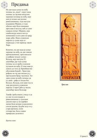 Страна 6
На дан када сунце на небу
почиње да „пада“, тојест када
почиње да заузима визуелно
најнижи положај на небу, који
нам је познат као јесења
равнодневница, тада наступа
владавина Моране, и тада
обично није било никаквих
прослава и весеља, већ се само
одавала почаст Морани, која
симболизује нешто што је
неминовно и што увек на крају
мора доћи. Неки словенски
народи су сунце које се
појављује у том периоду звали
Хорс.
Коначно, на дан када је сунце
најниже на небу, на дан зимске
краткодневнице, прослављало
се рађање младог сунца -
Коледа, које наступа 25.
децембра, јер тада сунце
почиње да се креће узлазном
путањом на небу. О томе како је
дошло до тога да Хришћанство
обележава Божић - Христово
рођење на тај дан писано је у
претходном броју часописа. Тог
дана сунце на небу почиње да
се диже - рађа се млади бог,
Коледо, Кољада, или како год га
зову различити словенски
народи. Стари Срби су месец
децембар звали Коледар.
Такође треба имати у виду и да
су сви ти солстицији и
равнодневнице у суштини
датуми који су на одређен
начин били везани за различите
сеоске радове, будући да је то у
стара времена, осим
сточарства, била главна
привредна делатност.
Бранислава
Триглав
Предања
 