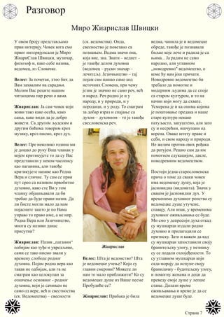 Страна 7
У овом броју представљамо
први интервју. Човек кога смо
првог интервјуисали је Миро
ЖиариСлав Швицки, музичар,
филозоф и, како себе назива,
ведомец, из Словачке.
Велес: За почетак, хтео бих да
Вам захвалим на сарадњи.
Молим Вас реците нашим
читаоцима пар речи о вама.
Жиарислав: Ја сам човек који
живи тако како осећа, како
сања, како види да је добро
живети. Са другим људским и
другим бићима говорим кроз
музику, кроз писмо, кроз дух.
Велес: Пре неколико година ми
је дошао до руку Ваш чланак у
којем критикујете то да су Вас
представили у неком часопису
као паганина, али такође
критикујете називе као Родна
Вера и сличне. Ту сам се први
пут срео са називом првобитно
духовно, како сте Ви у том
чланку објашњавали да би
требао да буде прави назив. Да
ли бисте могли мало да нам
појасните зашто је по Вама
управо то право име, а не нпр.
Родна Вера или Јазичництво,
многи су називи данас
присутни?
Жиарислав: Назив „паганин“
одбијам као туђе и увредљиво,
сами се тако нисмо звали у
времену слободе родног
духовна. Појам родна вера као
такав не одбијам, али га не
сматрам као целокупан за
означење основног - родног
духовна, који је сачињен не
само од вере, већ и свестноства
(ск. Ведомецтва) – свесности
(ск. ведомства). Онда,
свесноство је повезано са
познањем. Ведма значи она,
која вие, зна. Знати – ведиет –
је такође делом духовна
(ведомец – руски знахар –
лечитељ). Језичњицтво – тај
појам сам нашао само код
источних Словена, при чему
језик је значио не само реч, већ
и народ. Реч родно је и у
народу, и у природи, и у
породици, и у роду. То сматрам
за добар израз и спајање са
духом – духовном – то је такође
свесловенска реч.
Велес: Шта је ведомство? Шта
је ведомецке учење? Који су
главни смерови? Можете ли
нам то мало приближити? Ко су
ведомецке душе из Ваше песме
Пробудиће се?
Жиарислав: Прабака је била
ведма, чинила је и ведомецке
обреде, такође је познавала
биљке које лече и радила је са
њима... Ја радим не само
народно, али углавном
,,новодревно" ведомецтво, о
коме ћу вам још причати.
Новодревно ведомецтво би
требало да помогне и
модерним људима да се споје
са старом културом, и то на
начин који могу да схвате.
Усмерена је и ка онима којима
је поштовање предака и наше
старе културе некако
патуљасто, запуштено, али зато
су и несрећни, ишчупани од
корена. Овако штету праве и
себи, и свом народу и природи.
Не желим против ових рођака
да ратујем. Решио сам да им
помогнем едукацијом, дакле,
новодревним ведомецтвом.
Постоји једна старословенска
прича о томе да сваки човек
има ведомецку душу, која је
јасновидна (видовита). Значи у
сваком је јасновидни дух. У
временима духовног ропства су
ведомецке душе утучене,
спавају. Али ипак, у временима
духовног оживљавања се буде.
Ми смо у депресији духа откад
су мушкарци издали родно
духовно и прилагодили се
притиску. Зато и кажем да кад
су мушкарци запоставили своју
бранитељску улогу, у незнању
су се подали озлојеђености. То
су углавном мушкарци који
сада морају да испуне своју
бранилачку - будитељску улогу,
и помогну женама и деци да
преведу своје душе у лепше
стање. Долази време
оживљавања и време је да се
ведомецке душе буде.
Миро Жиарислав Швицки
Жиарислав
Разговор
 