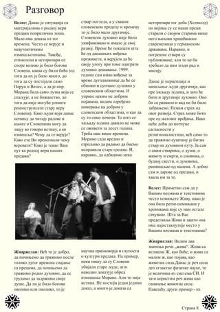 Страна 8
Велес: Данас је ситуација са
материјалима о родној вери
предака поприлично лоша.
Мало има доказа из тог
времена. Често се верује и
неаутентичним
измишљотинама. Такође,
етимолози и историчари се
споре колико је било богова
Словена, каква су били бића (од
тога да их је било много, до
тога да су постојали само
Перун и Велес, а да је нпр.
Морана била само лутка која се
спаљује, а не божанство, до
тога да није могуће уопште
реконструисати стару веру
Словена). Како људи који данас
почињу да читају радове и
књиге о Словенима могу да
знају ко говори истину, а ко
измишља? Чему да се верује?
Како сте Ви препознали чему
веровати? Како је текао Ваш
пут ка родној вери наших
предака?
Жиарислав: Већ то је добро,
да почињемо да тражимо после
толико дугог времена спајање
са прецима, да почињемо да
тражимо родно духовно, да се
трудимо да задржимо своје
душе. Да ли је било богова
оволико или онолико, то је
ствар погледа, а у сваком
словенском пределу и времену
то је било мало другачије.
Словенско духовно није било
унификовано и имало је свој
развој. Време ће показати шта
ће од данашњих виђења
преживети, и верујем да ће
своју улогу при томе одиграти
духовно дешавање. 1999.
године сам имао виђење за
време дугодневнице да ће се
обновити сунчано духовно у
словенским областима. И
упркос неким не добрим
појавама, видим одређено
померање ка добром у
словенским областима, и као да
су то само почеци. То што се
хиљаду година давило не може
се оживети за десет година.
Треба нам више времена.
Морамо сада вредно и
стрпљиво да радимо да бисмо
исправили старе грешке. И,
наравно, да одбацимо нека
научна празноверја и глупости
о култури предака. На пример,
неки пишу да су Словени
убијали старе људе, што
наводно доказује обред
изношења Моране. Али то није
истина. Не постоји један једини
доказ, а много је доказа од
историчара тог доба (Хелмолд)
по којима су се наши преци
старали о својим старима више
него њихови хришћански
савременици у германским
државама. Наравно, и
погрешне ствари су
публиковане, али то не би
требало да нам згади рад и
мисију.
Данас је перцепција и
мишљење људи другачије, као
пре хиљаду година, и зато ће
бити и другачије духовно. Оно
би се развило и кад не би било
забрањено. Немам страх од
овог развоја. Страх може бити
пре од његовог вређања. Иако
неће доћи до потпуне
сагласности у
религионалистици, већ само то
да тражимо суштину је битна
ствар на духовном путу. Ја сам
о овим стварима, о души, о
животу и смрти, о сновима, о
будној свести, о духовима,
размишљао од малена. А добио
сам и дарове од предака, и
хвала им за то.
Велес: Приметио сам да у
Вашим песмама и текстовима
често помињете Живу, иако је
она била ретко помињана у
хроникама које су нам остале
сачуване. Шта за Вас
представља Жива и зашто она
има најистакнутије место у
Вашим песмама и текстовима?
Жиарислав: Видим два
значења речи „жива“. Жива са
великим Ж, као биће, и жива са
малим ж, као појава, као
животна сила.Данас је реч сила
део егзактне физичке науке, то
је величина из система СИ. И
зато користим реч жива као
означење животне силе.
Навешћу други пример - из
Разговор
 