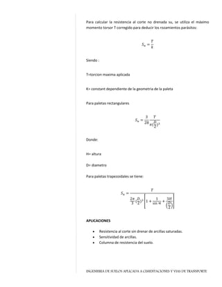 INGENIERIA DE SUELOS APLICADA A CIMENTACIONES Y VIAS DE TRANSPORTE
Para calcular la resistencia al corte no drenada su, se utiliza el máximo
momento torsor T corregido para deducir los rozamientos parásitos:
𝑆 𝑢 =
𝑇
𝑘
Siendo :
T=torcion maxima aplicada
K= constant dependiente de la geometria de la paleta
Para paletas rectangulares
𝑆 𝑢 =
3
28
𝑇
𝜋(
𝐷
2)3
Donde:
H= altura
D= diametro
Para paletas trapezoidales se tiene:
𝑆 𝑢 =
𝑇
2𝜋
3 (
𝐷
2)3 [1 +
1
sin ∝ +
3𝐻
(
𝐷
2)
]
APLICACIONES
 Resistencia al corte sin drenar de arcillas saturadas.
 Sensitividad de arcillas.
 Columna de resistencia del suelo.
 
