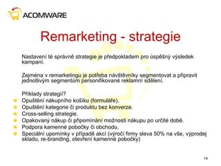 Remarketing - strategie
Nastavení té správně strategie je předpokladem pro úspěšný výsledek
kampaní.
Zejména v remarketingu je potřeba návštěvníky segmentovat a připravit
jednotlivým segmentům personifikované reklamní sdělení.
Příklady strategií?
Opuštění nákupního košíku (formuláře).
Opuštění kategorie či produktu bez konverze.
Cross-selling strategie.
Opakovaný nákup či připomínání možnosti nákupu po určité době.
Podpora kamenné pobočky či obchodu.
Speciální upomínky v případě akcí (výročí firmy sleva 50% na vše, výprodej
skladu, re-branding, otevření kamenné pobočky)
14
 