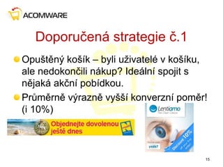 Doporučená strategie č.1
Opuštěný košík – byli uživatelé v košíku,
ale nedokončili nákup? Ideální spojit s
nějaká akční pobídkou.
Průměrně výrazně vyšší konverzní poměr!
(i 10%)
15
 