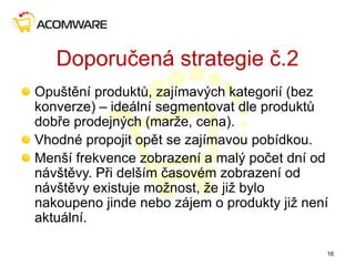 Doporučená strategie č.2
Opuštění produktů, zajímavých kategorií (bez
konverze) – ideální segmentovat dle produktů
dobře prodejných (marže, cena).
Vhodné propojit opět se zajímavou pobídkou.
Menší frekvence zobrazení a malý počet dní od
návštěvy. Při delším časovém zobrazení od
návštěvy existuje možnost, že již bylo
nakoupeno jinde nebo zájem o produkty již není
aktuální.
16
 