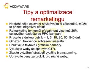 Tipy a optimalizace
remarketingu
Nepřehánějte oslovení návštěvníků či zákazníků, může
to přinést negativní efekt!
Remarketing by neměl přesáhnout více než 20%
celkového rozpočtu do PPC kampaní.
Pracujte s délkou publik – 1, 3, 10, 30, 60, 540 dní.
Omezení frekvence zobrazení inzerátů.
Používejte textové i grafické bannery.
Vylučujte weby se špatným CTR.
Zkuste vytváření strategií využijte brainstorming.
Upravujte ceny za proklik pro různé weby.
21
 