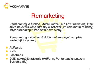 Remarketing
Remarketing je funkce, která umožňuje oslovit uživatele, kteří
dříve navštívili vaše stránky a zobrazit jim relevantní reklamy,
když procházejí různé obsahové weby.
Remarketing v současné době můžeme využívat přes
následující systémy:
AdWords
Sklik
Facebook
Další pokročilé nástroje (AdForm, Perfectaudience.com,
Sociomantic)
3
 