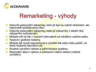 Remarketing - výhody
Oslovíte potenciální zákazníky, kteří již byli na vašich stránkách, ale
neprovedli požadovanou akci.
Oslovíte potenciální zákazníky nebo již zákazníky v ideální fázi
nákupního rozhodování.
Můžete cílit na lidi v různých intervalech od návštěvy vašeho webu.
Textové i grafické reklamy.
Můžete lidi různě segmenovat a vytvářet tak celou řadu publik, na
které můžeme libovolné cílit.
Snadné vytváření reklam a administrace systému.
Maximální data o výkonu a zobrazení vašich reklam (včetně
umístění).
4
 