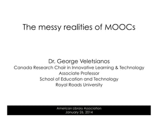 The messy realities of MOOCs

Dr. George Veletsianos
Canada Research Chair in Innovative Learning & Technology
Associate Professor
School of Education and Technology
Royal Roads University

American Library Association

January 26, 2014

 