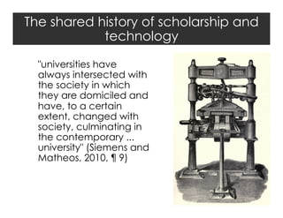 The shared history of scholarship and
technology
"universities have
always intersected with
the society in which
they are domiciled and
have, to a certain
extent, changed with
society, culminating in
the contemporary ...
university" (Siemens and
Matheos, 2010, ¶ 9)

 