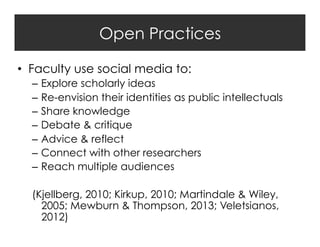 Open Practices
•  Faculty use social media to:
–  Explore scholarly ideas
–  Re-envision their identities as public intellectuals
–  Share knowledge
–  Debate & critique
–  Advice & reflect
–  Connect with other researchers
–  Reach multiple audiences
(Kjellberg, 2010; Kirkup, 2010; Martindale & Wiley,
2005; Mewburn & Thompson, 2013; Veletsianos,
2012)

 