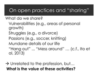 On open practices and “sharing”
What do we share?
Vulnerabilities (e.g., areas of personal
growth)
Struggles (e.g., a divorce)
Passions (e.g., soccer, knitting)
Mundane details of our life
“Hang out” ... “Mess around” … (c.f., Ito et
al, 2013)
 Unrelated to the profession, but…
What is the value of these activities?

 