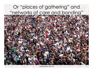 Or “places of gathering” and
“networks of care and bonding”

Veletsianos (2013)

 