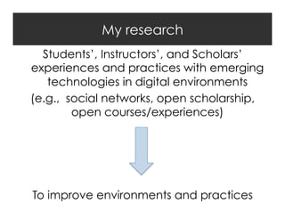 My research
Students’, Instructors’, and Scholars’
experiences and practices with emerging
technologies in digital environments
(e.g., social networks, open scholarship,
open courses/experiences)

To improve environments and practices

 