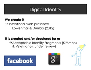 Digital Identity
We create it
 Intentional web presence
Lowenthal & Dunlap (2012)
It is created and/or structured for us
Acceptable Identity Fragments (Kimmons
& Veletsianos, under review)

 