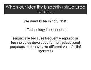 When our identity is (partly) structured
for us….
We need to be mindful that:
-  Technology is not neutral
(especially because frequently repurpose
technologies developed for non-educational
purposes that may have different value/belief
systems)

 