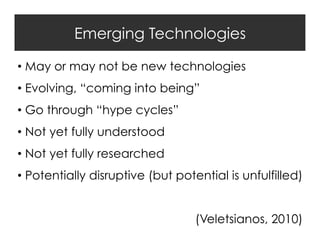 Emerging Technologies
•  May or may not be new technologies
•  Evolving, “coming into being”
•  Go through “hype cycles”
•  Not yet fully understood
•  Not yet fully researched
•  Potentially disruptive (but potential is unfulfilled)
(Veletsianos, 2010)

 