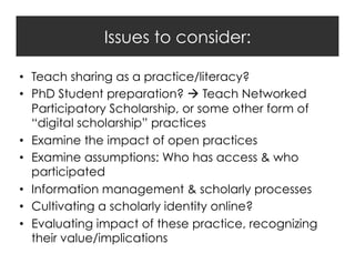 Issues to consider:
•  Teach sharing as a practice/literacy?
•  PhD Student preparation?  Teach Networked
Participatory Scholarship, or some other form of
“digital scholarship” practices
•  Examine the impact of open practices
•  Examine assumptions: Who has access & who
participated
•  Information management & scholarly processes
•  Cultivating a scholarly identity online?
•  Evaluating impact of these practice, recognizing
their value/implications

 