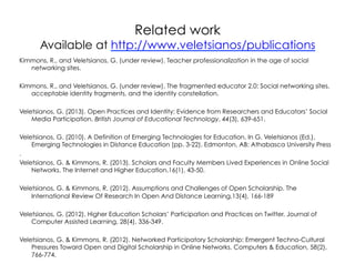 Related work

Available at http://www.veletsianos/publications
Kimmons, R., and Veletsianos, G. (under review). Teacher professionalization in the age of social
networking sites.
Kimmons, R., and Veletsianos, G. (under review). The fragmented educator 2.0: Social networking sites,
acceptable identity fragments, and the identity constellation.
Veletsianos, G. (2013). Open Practices and Identity: Evidence from Researchers and Educators’ Social
Media Participation. British Journal of Educational Technology, 44(3), 639-651.
Veletsianos, G. (2010). A Definition of Emerging Technologies for Education. In G. Veletsianos (Ed.),
Emerging Technologies in Distance Education (pp. 3-22). Edmonton, AB: Athabasca University Press
.
Veletsianos, G. & Kimmons, R. (2013). Scholars and Faculty Members Lived Experiences in Online Social
Networks. The Internet and Higher Education,16(1), 43-50.
Veletsianos, G. & Kimmons, R. (2012). Assumptions and Challenges of Open Scholarship. The
International Review Of Research In Open And Distance Learning,13(4), 166-189
Veletsianos, G. (2012). Higher Education Scholars’ Participation and Practices on Twitter. Journal of
Computer Assisted Learning, 28(4), 336-349.
Veletsianos, G. & Kimmons, R. (2012). Networked Participatory Scholarship: Emergent Techno-Cultural
Pressures Toward Open and Digital Scholarship in Online Networks. Computers & Education, 58(2),
766-774.

 