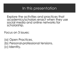 In this presentation
Explore the activities and practices that
academics/scholars enact when they use
social media and online networks for
scholarship.
Focus on 3 issues:
(a)  Open Practices.
(b)  Personal-professional tensions.
(c)  Identity.

 