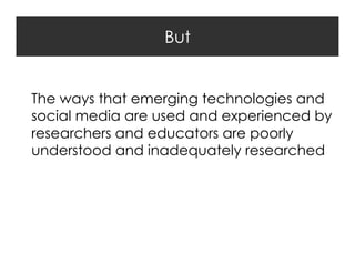 But
The ways that emerging technologies and
social media are used and experienced by
researchers and educators are poorly
understood and inadequately researched

 