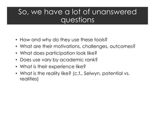 So, we have a lot of unanswered
questions
• 
• 
• 
• 
• 
• 

How and why do they use these tools?
What are their motivations, challenges, outcomes?
What does participation look like?
Does use vary by academic rank?
What is their experience like?
What is the reality like? (c.f., Selwyn, potential vs.
realities)

 