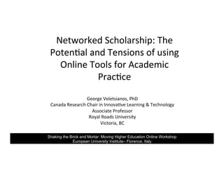 Networked	Scholarship:	The	
Poten6al	and	Tensions	of	using	
Online	Tools	for	Academic	
Prac6ce	
George	Veletsianos,	PhD	
Canada	Research	Chair	in	Innova6ve	Learning	&	Technology	
Associate	Professor	
Royal	Roads	University	
Victoria,	BC	
Shaking the Brick and Mortar: Moving Higher Education Online Workshop
European University Institute– Florence, Italy
 