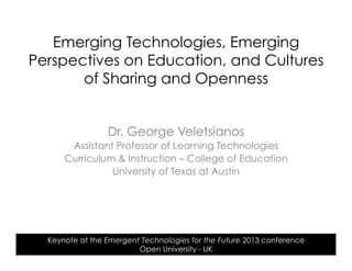 Dr. George Veletsianos
Assistant Professor of Learning Technologies
Curriculum & Instruction – College of Education
University of Texas at Austin
Keynote at the Emergent Technologies for the Future 2013 conference
Open University - UK
Emerging Technologies, Emerging
Perspectives on Education, and Cultures
of Sharing and Openness
 