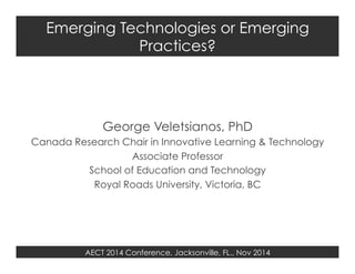 Emerging Technologies or Emerging 
Practices? 
George Veletsianos, PhD 
Canada Research Chair in Innovative Learning & Technology 
Associate Professor 
School of Education and Technology 
Royal Roads University, Victoria, BC 
AECT 2014 Conference, Jacksonville, FL., Nov 2014 
 
