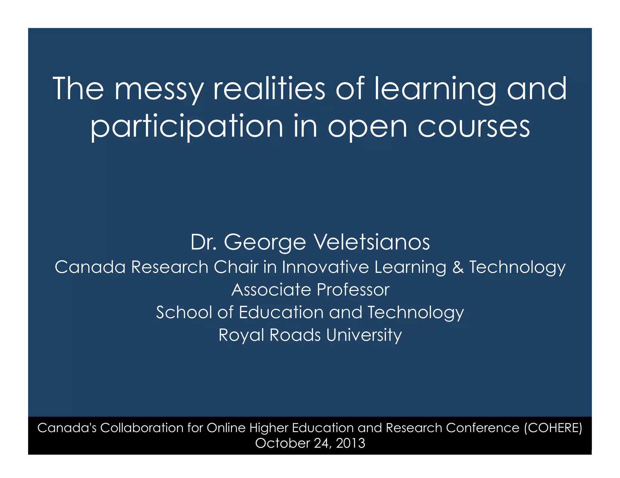 The messy realities of learning and
participation in open courses

Dr. George Veletsianos
Canada Research Chair in Innovative Learning & Technology
Associate Professor
School of Education and Technology
Royal Roads University

Canada's Collaboration for Online Higher Education and Research Conference (COHERE)

October 24, 2013

 