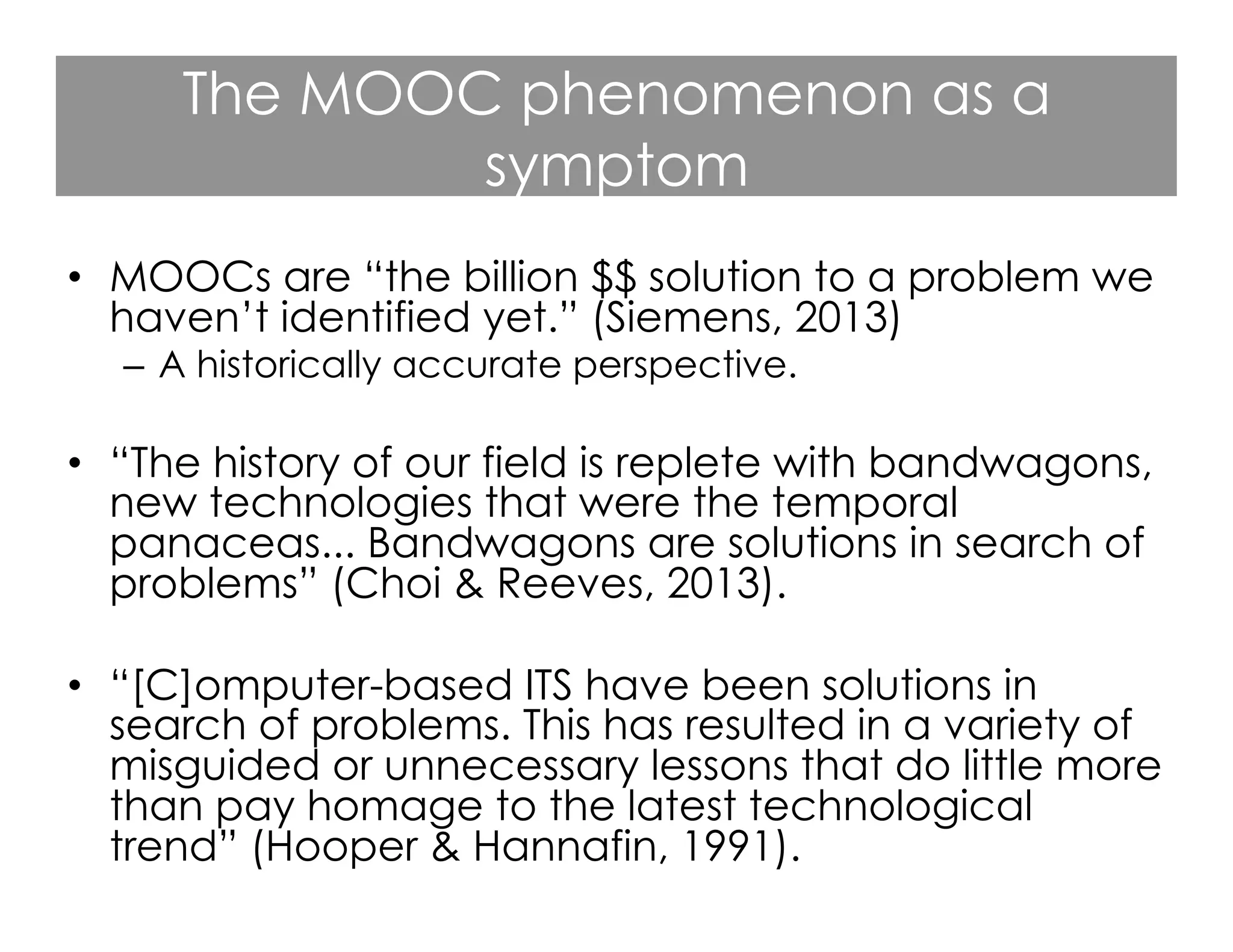 The MOOC phenomenon as a
symptom
•  MOOCs are “the billion $$ solution to a problem we
haven’t identified yet.” (Siemens, 2013)
–  A historically accurate perspective.

•  “The history of our field is replete with bandwagons,
new technologies that were the temporal
panaceas... Bandwagons are solutions in search of
problems” (Choi & Reeves, 2013).
•  “[C]omputer-based ITS have been solutions in
search of problems. This has resulted in a variety of
misguided or unnecessary lessons that do little more
than pay homage to the latest technological
trend” (Hooper & Hannafin, 1991).

 