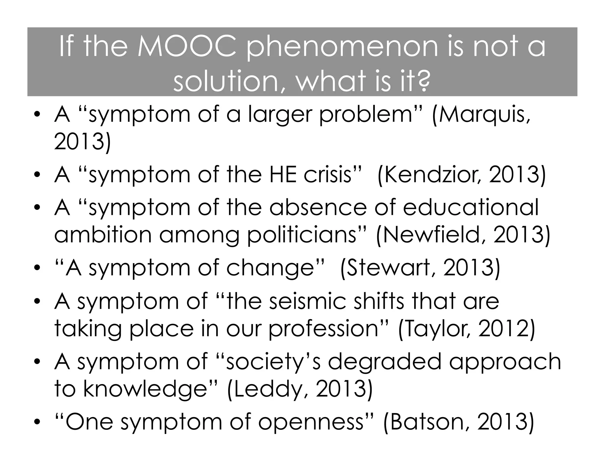 If the MOOC phenomenon is not a
solution, what is it?
•  A “symptom of a larger problem” (Marquis,
2013)
•  A “symptom of the HE crisis” (Kendzior, 2013)
•  A “symptom of the absence of educational
ambition among politicians” (Newfield, 2013)
•  “A symptom of change” (Stewart, 2013)
•  A symptom of “the seismic shifts that are
taking place in our profession” (Taylor, 2012)
•  A symptom of “society’s degraded approach
to knowledge” (Leddy, 2013)
•  “One symptom of openness” (Batson, 2013)

 