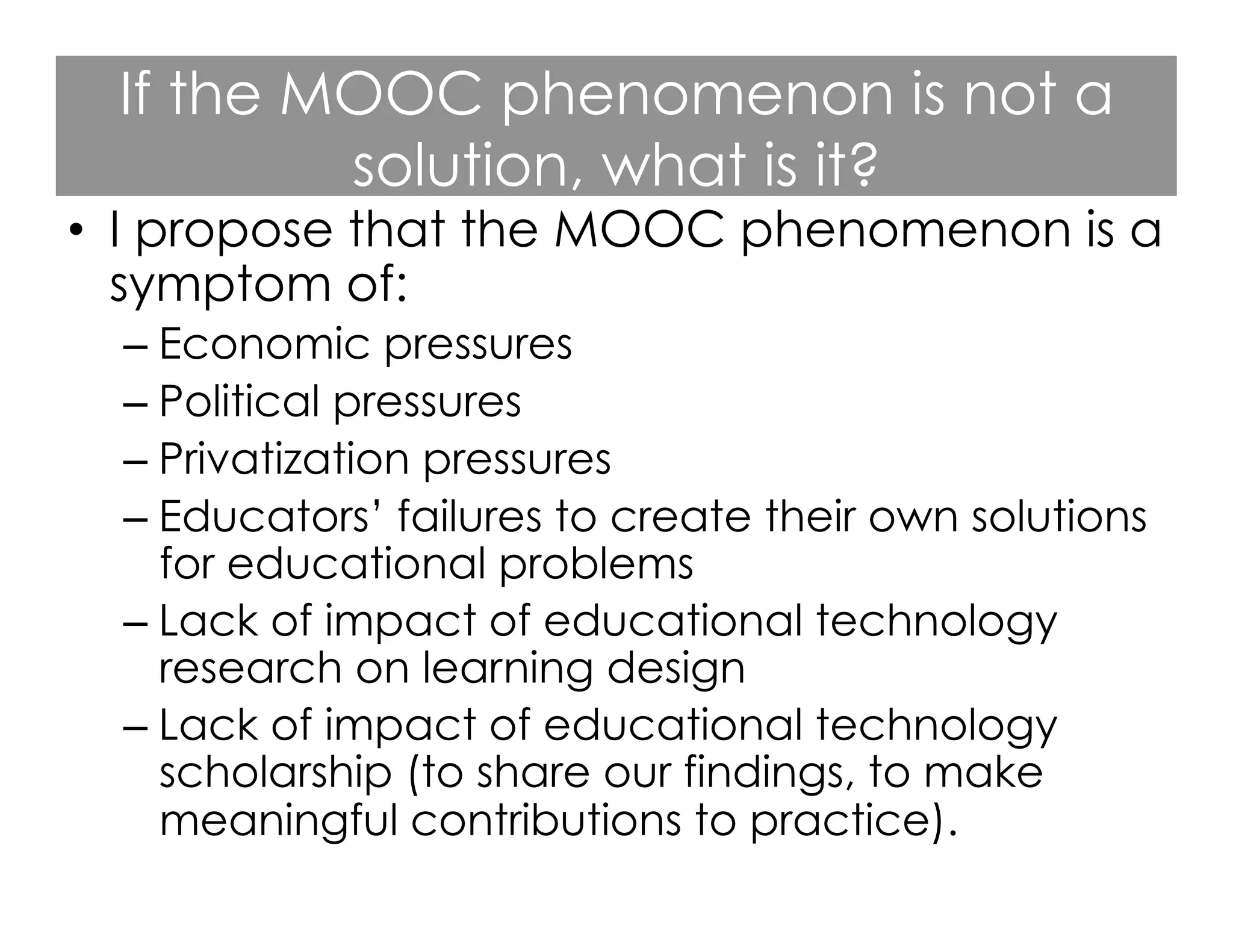 If the MOOC phenomenon is not a
solution, what is it?

•  I propose that the MOOC phenomenon is a
symptom of:
–  Economic pressures
–  Political pressures
–  Privatization pressures
–  Educators’ failures to create their own solutions
for educational problems
–  Lack of impact of educational technology
research on learning design
–  Lack of impact of educational technology
scholarship (to share our findings, to make
meaningful contributions to practice).

 