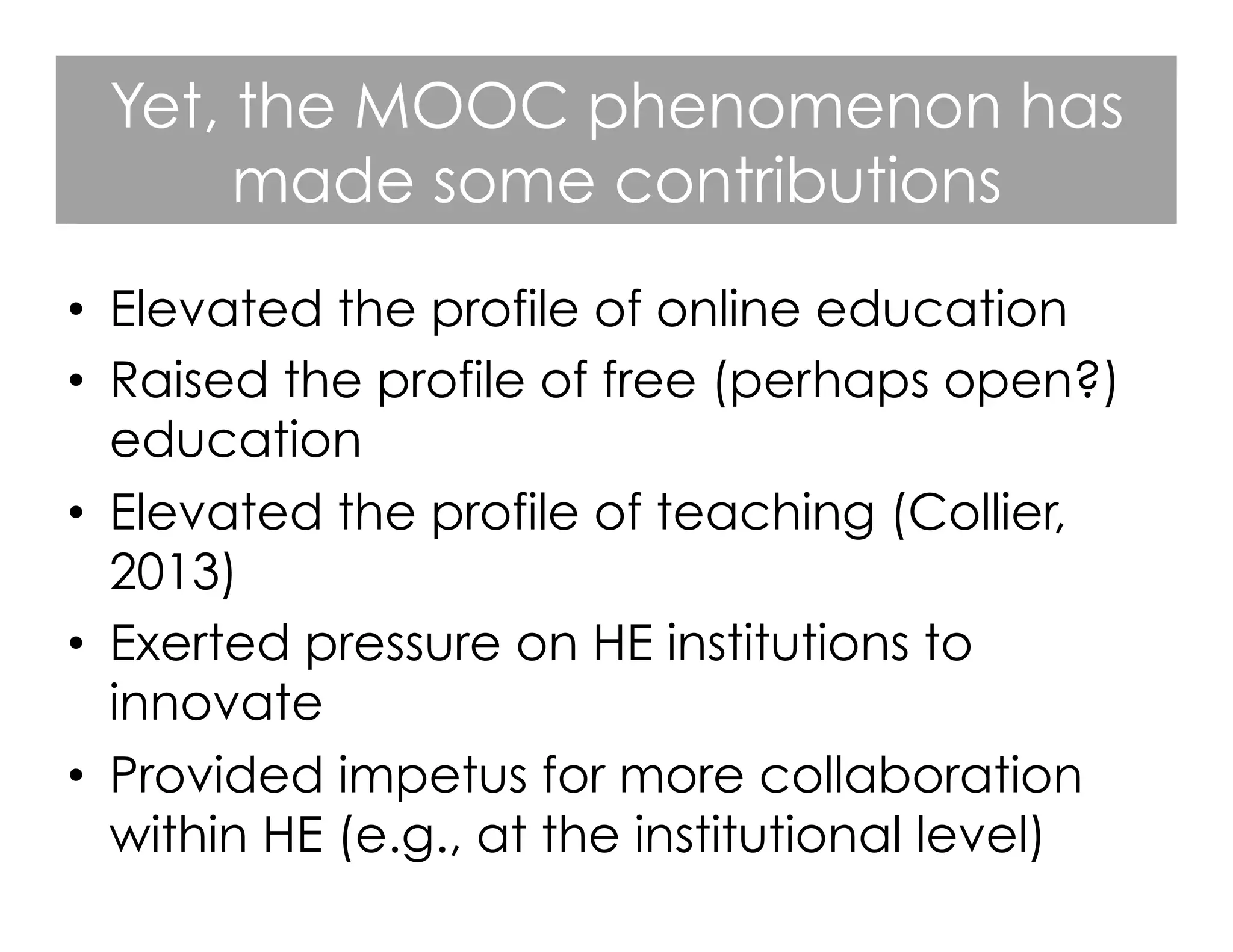 Yet, the MOOC phenomenon has
made some contributions
•  Elevated the profile of online education
•  Raised the profile of free (perhaps open?)
education
•  Elevated the profile of teaching (Collier,
2013)
•  Exerted pressure on HE institutions to
innovate
•  Provided impetus for more collaboration
within HE (e.g., at the institutional level)

 