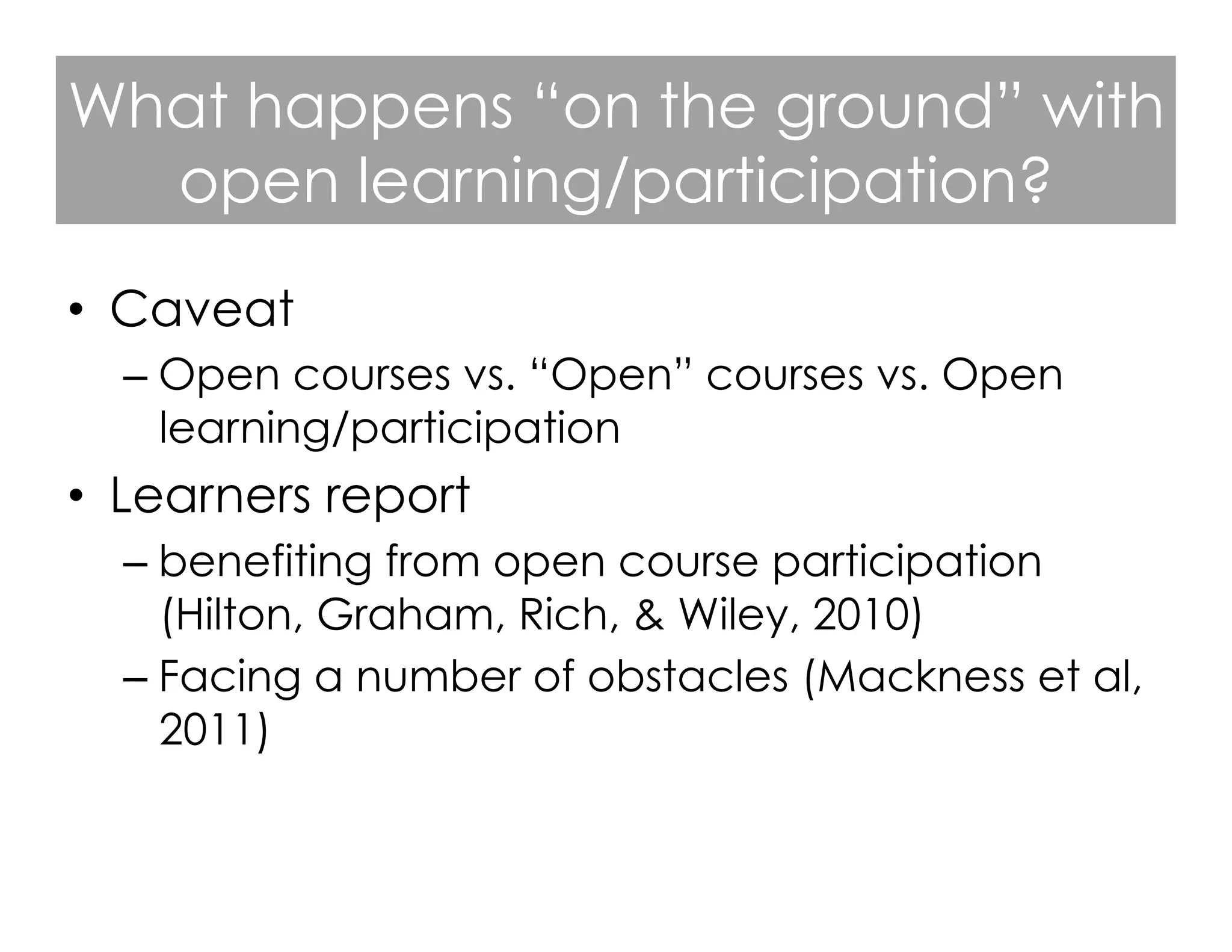 What happens “on the ground” with
open learning/participation?
•  Caveat
–  Open courses vs. “Open” courses vs. Open
learning/participation

•  Learners report
–  benefiting from open course participation
(Hilton, Graham, Rich, & Wiley, 2010)
–  Facing a number of obstacles (Mackness et al,
2011)

 