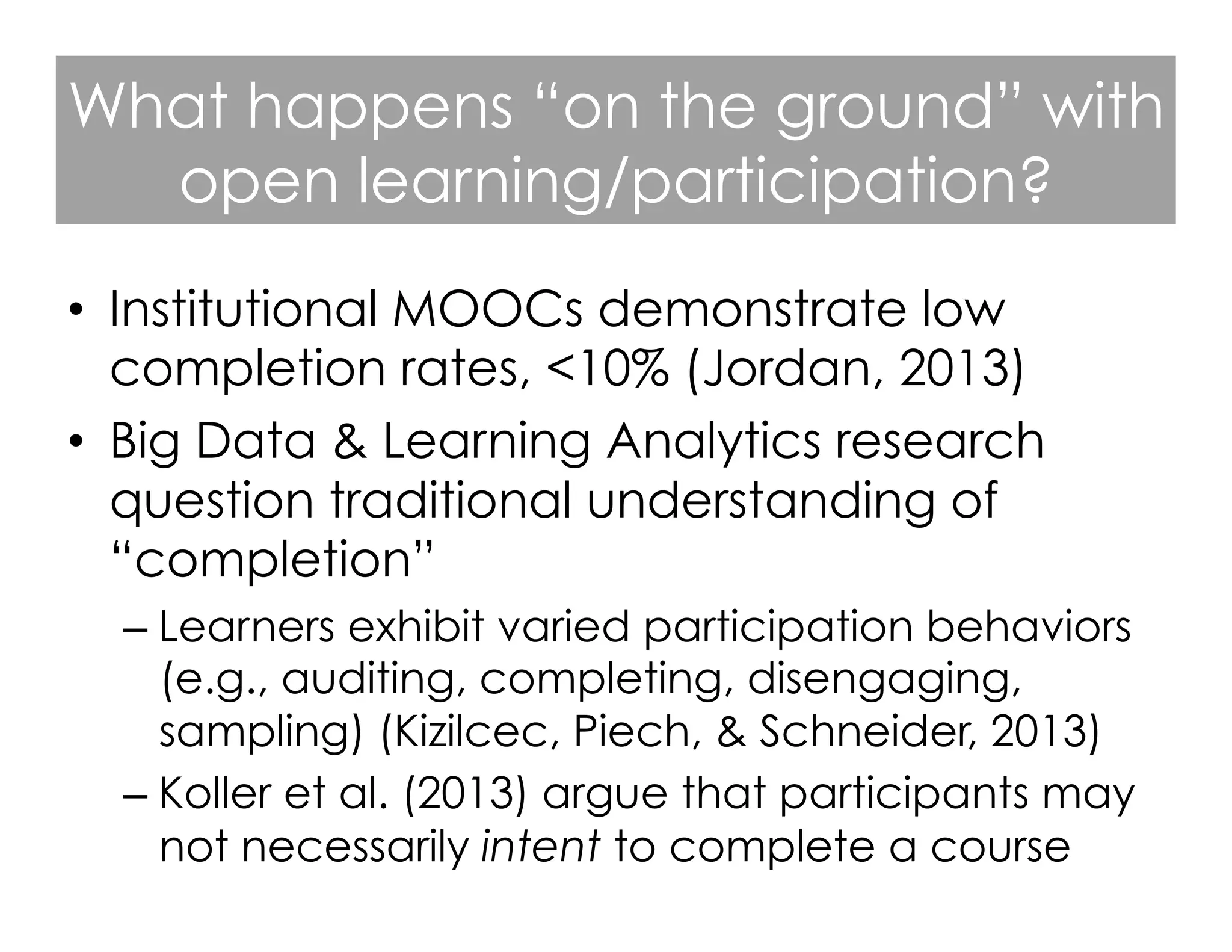 What happens “on the ground” with
open learning/participation?
•  Institutional MOOCs demonstrate low
completion rates, <10% (Jordan, 2013)
•  Big Data & Learning Analytics research
question traditional understanding of
“completion”
–  Learners exhibit varied participation behaviors
(e.g., auditing, completing, disengaging,
sampling) (Kizilcec, Piech, & Schneider, 2013)
–  Koller et al. (2013) argue that participants may
not necessarily intent to complete a course

 