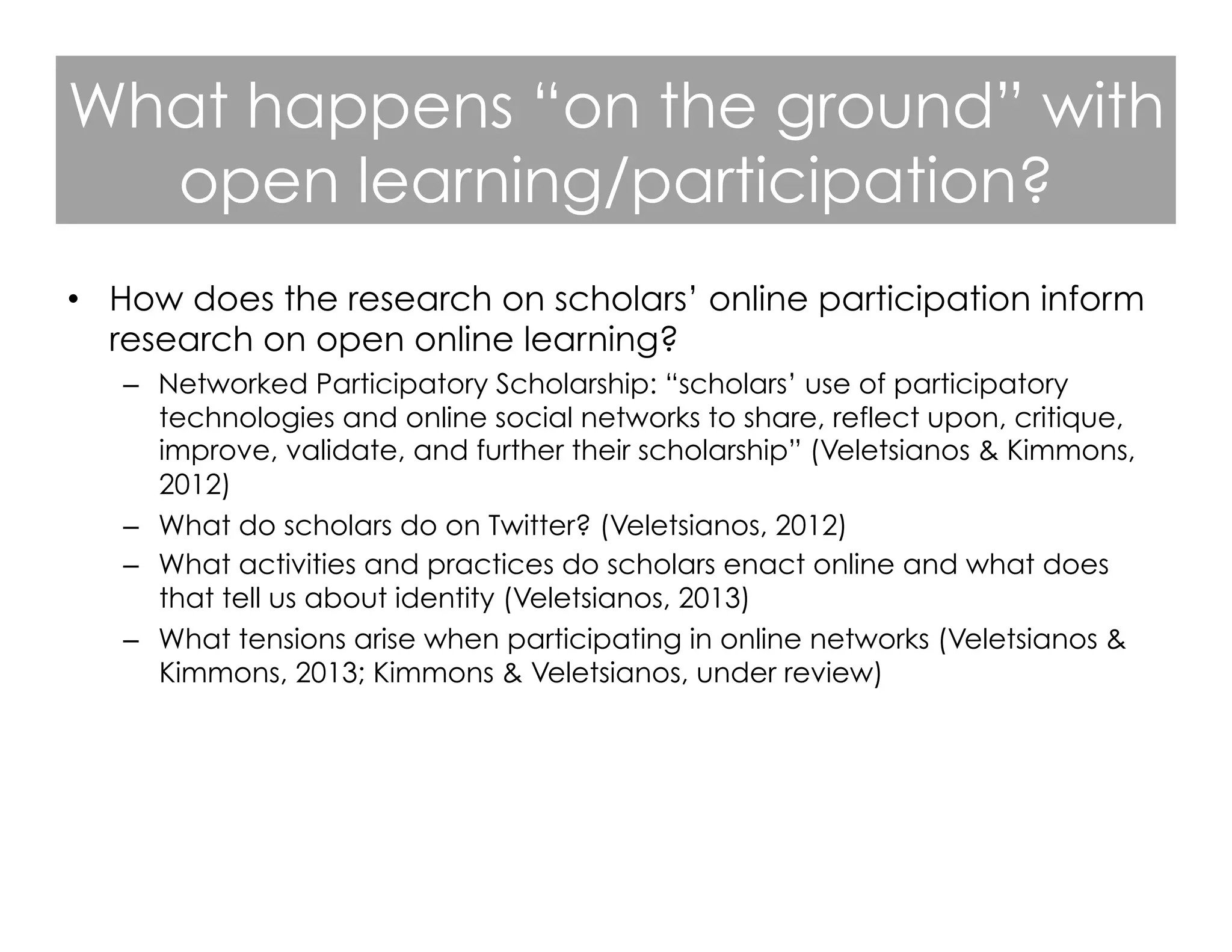 What happens “on the ground” with
open learning/participation?
•  How does the research on scholars’ online participation inform
research on open online learning?
–  Networked Participatory Scholarship: “scholars’ use of participatory
technologies and online social networks to share, reflect upon, critique,
improve, validate, and further their scholarship” (Veletsianos & Kimmons,
2012)
–  What do scholars do on Twitter? (Veletsianos, 2012)
–  What activities and practices do scholars enact online and what does
that tell us about identity (Veletsianos, 2013)
–  What tensions arise when participating in online networks (Veletsianos &
Kimmons, 2013; Kimmons & Veletsianos, under review)

 