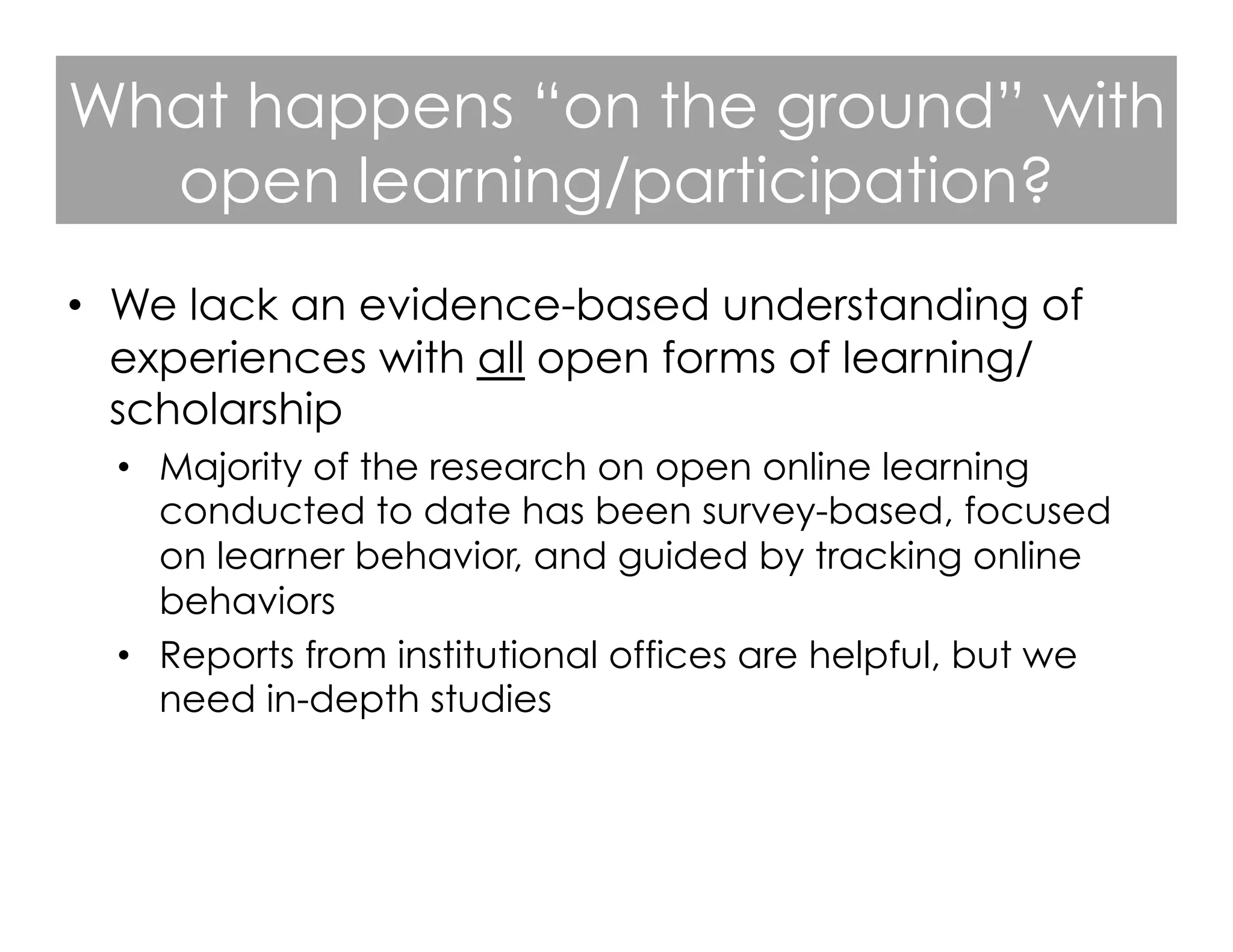 What happens “on the ground” with
open learning/participation?
•  We lack an evidence-based understanding of
experiences with all open forms of learning/
scholarship
•  Majority of the research on open online learning
conducted to date has been survey-based, focused
on learner behavior, and guided by tracking online
behaviors
•  Reports from institutional offices are helpful, but we
need in-depth studies

 