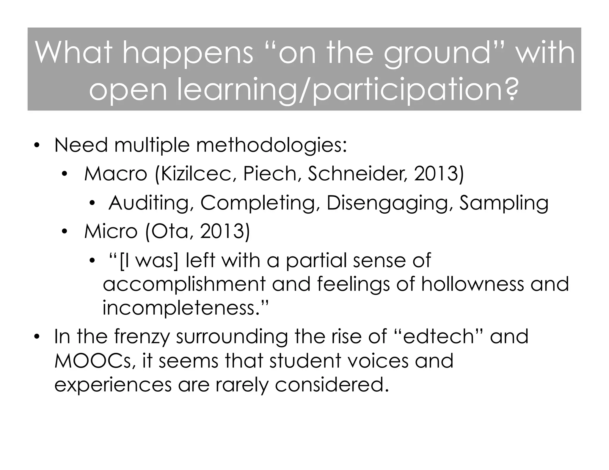What happens “on the ground” with
open learning/participation?
•  Need multiple methodologies:
•  Macro (Kizilcec, Piech, Schneider, 2013)
•  Auditing, Completing, Disengaging, Sampling
•  Micro (Ota, 2013)
•  “[I was] left with a partial sense of
accomplishment and feelings of hollowness and
incompleteness.”
•  In the frenzy surrounding the rise of “edtech” and
MOOCs, it seems that student voices and
experiences are rarely considered.

 