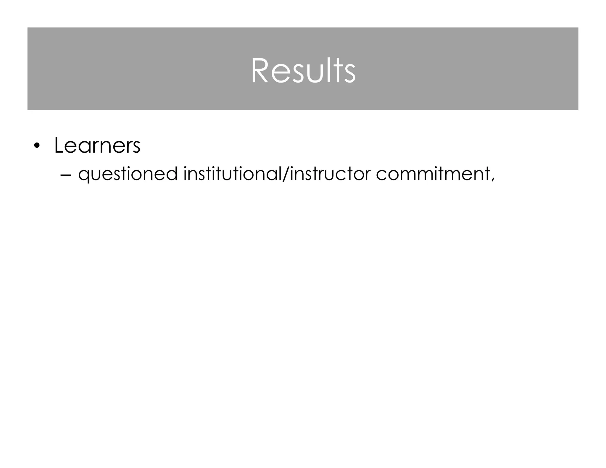 Results
•  Learners
–  questioned institutional/instructor commitment,
–  identified a need for improved instructional design,
–  praised responsive MOOC instructors,
–  criticized instructors who were not visible,
–  valued course flexibility and denounced course rigidity,
–  appreciated the opportunities for open learning.

 