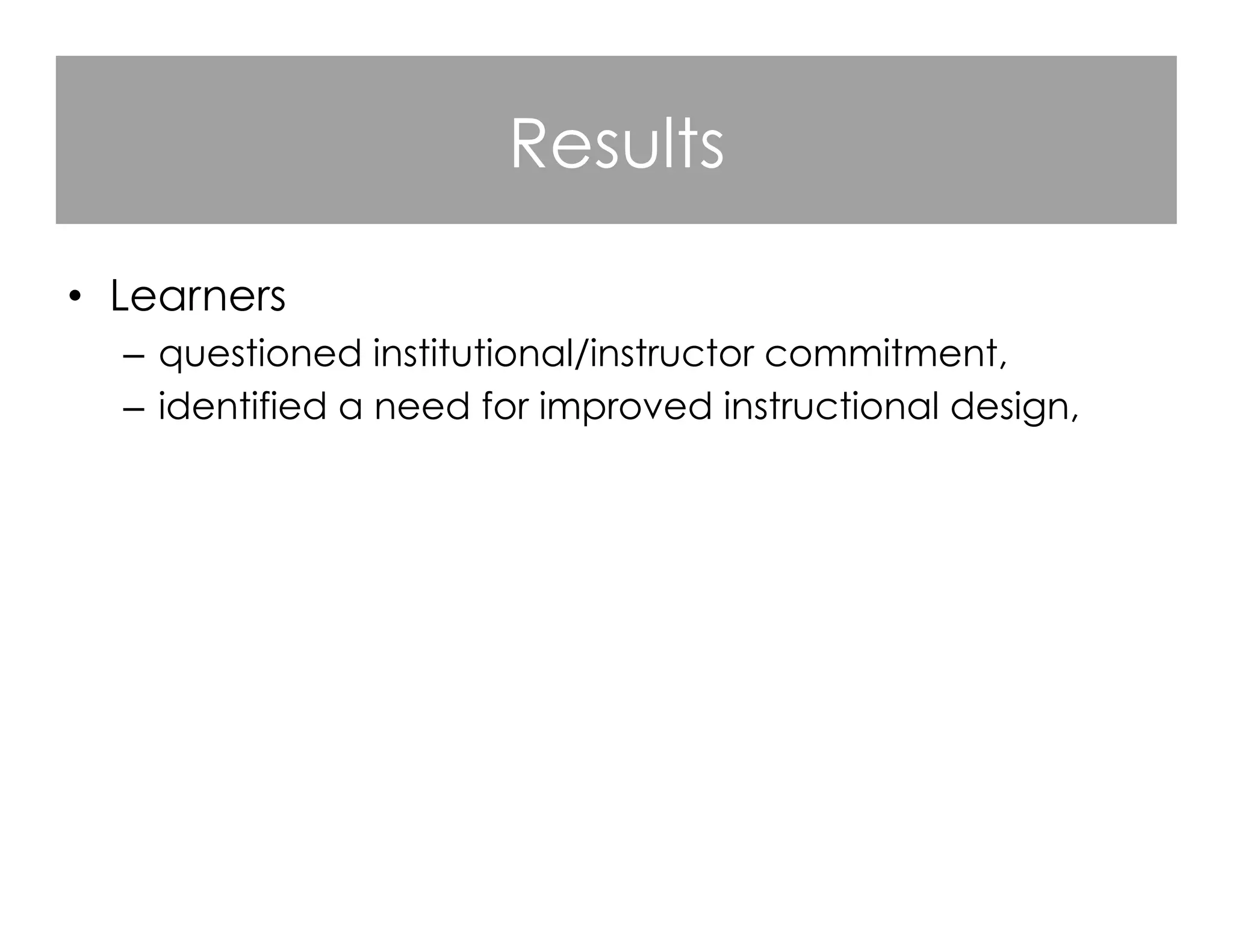 Results
•  Learners
–  questioned institutional/instructor commitment,
–  identified a need for improved instructional design,
–  praised responsive MOOC instructors,
–  criticized instructors who were not visible,
–  valued course flexibility and denounced course rigidity,
–  appreciated the opportunities for open learning.

 