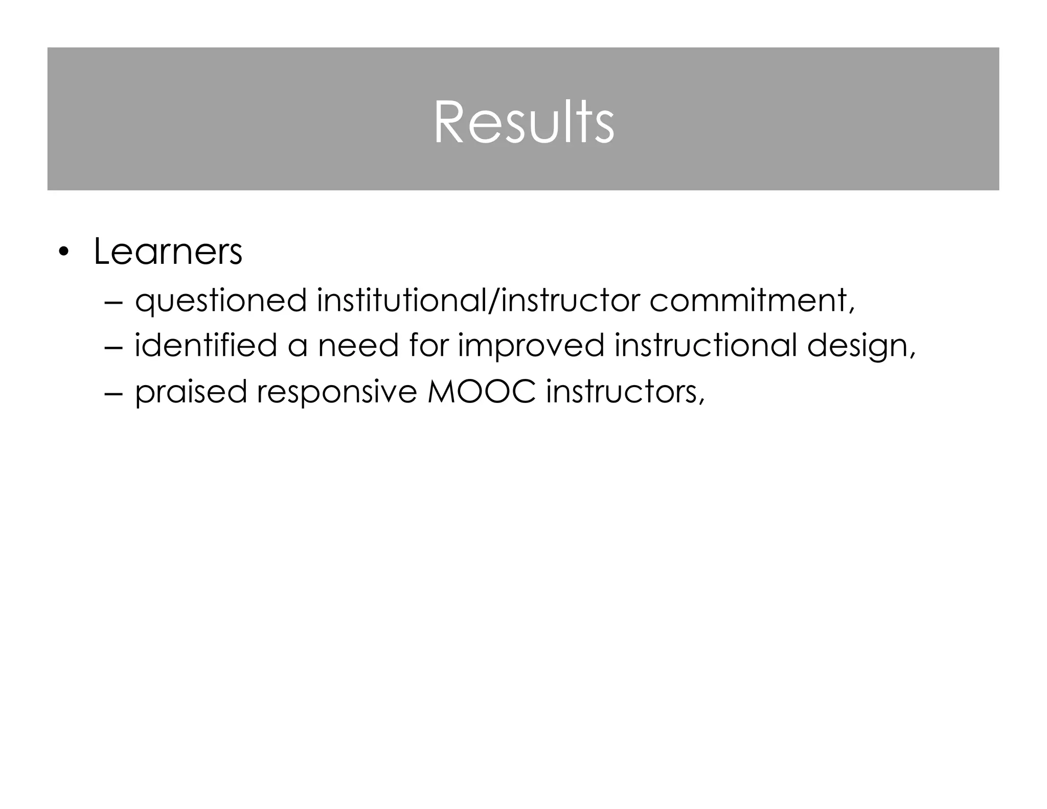 Results
•  Learners
–  questioned institutional/instructor commitment,
–  identified a need for improved instructional design,
–  praised responsive MOOC instructors,
–  criticized instructors who were not visible,
–  valued course flexibility and denounced course rigidity,
–  appreciated the opportunities for open learning.

 