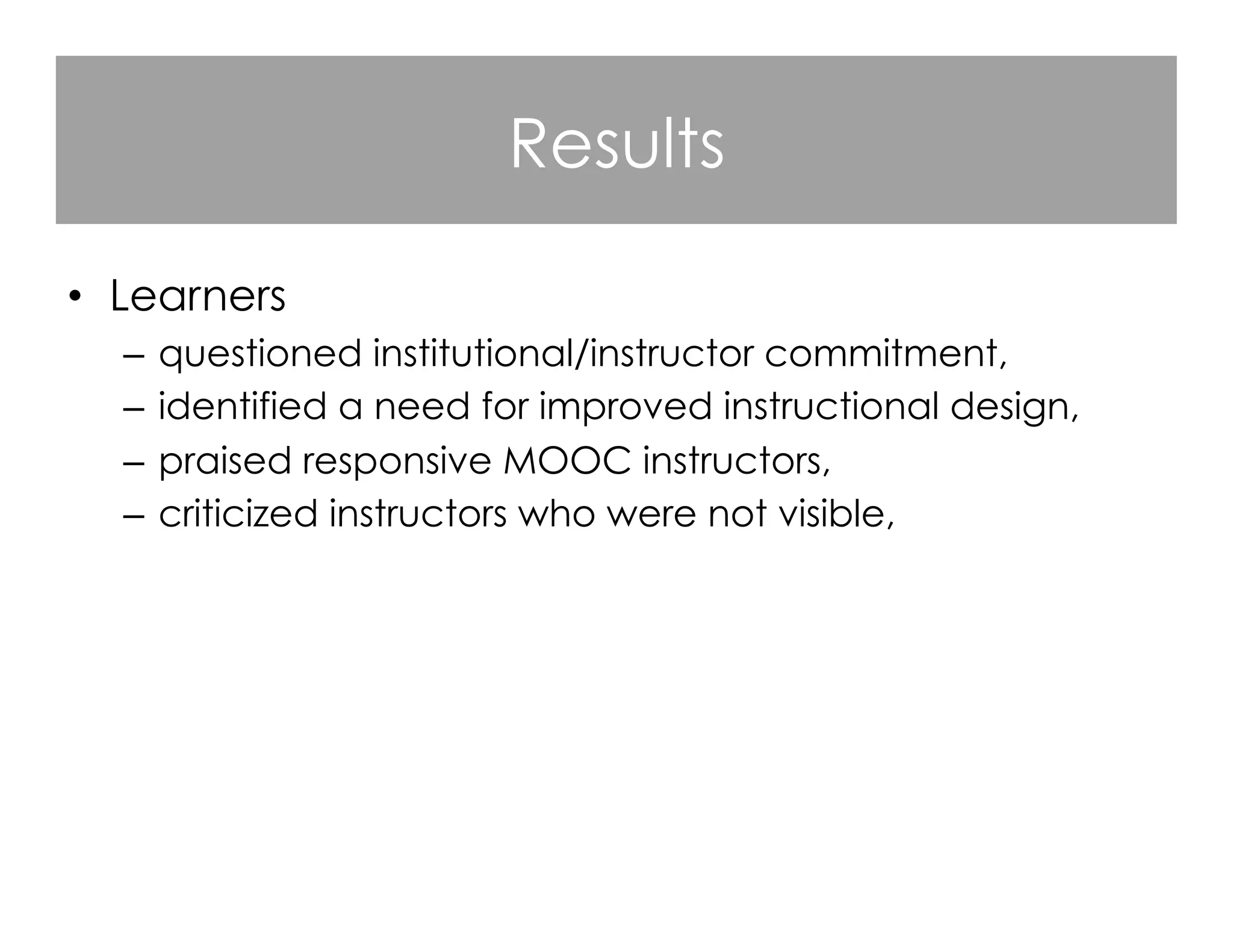 Results
•  Learners
–  questioned institutional/instructor commitment,
–  identified a need for improved instructional design,
–  praised responsive MOOC instructors,
–  criticized instructors who were not visible,
–  valued course flexibility and denounced course rigidity,
–  appreciated the opportunities for open learning.

 