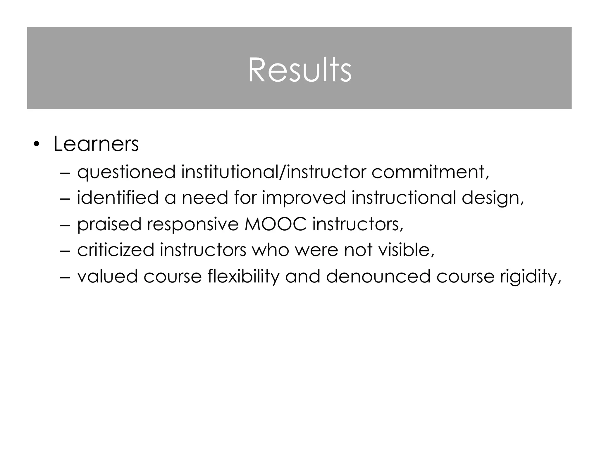 Results
•  Learners
–  questioned institutional/instructor commitment,
–  identified a need for improved instructional design,
–  praised responsive MOOC instructors,
–  criticized instructors who were not visible,
–  valued course flexibility and denounced course rigidity,
–  appreciated the opportunities for open learning.

 